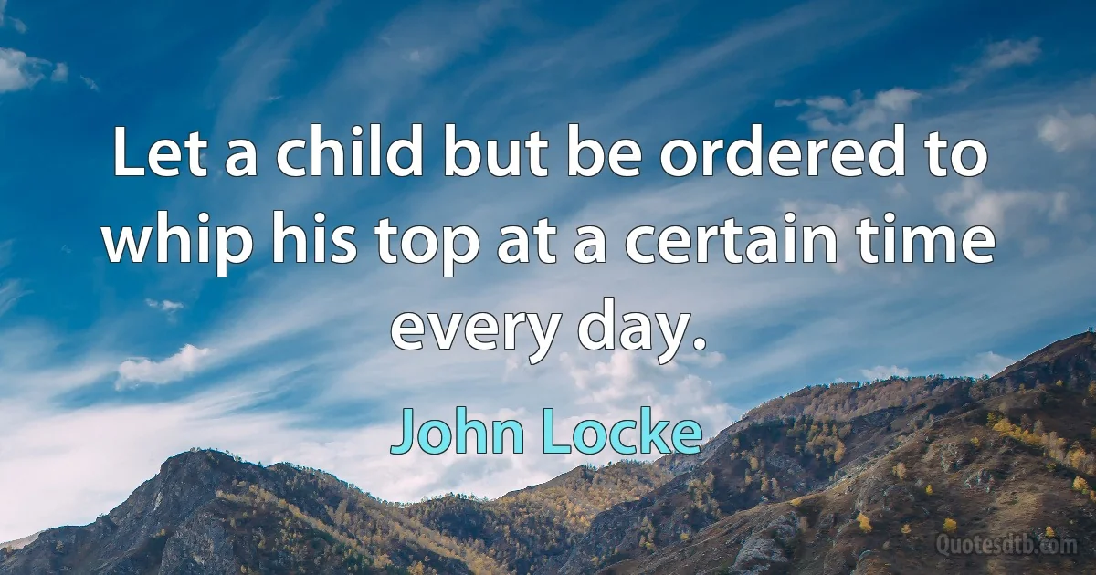 Let a child but be ordered to whip his top at a certain time every day. (John Locke)