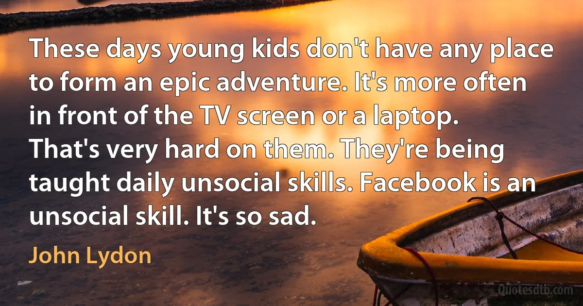 These days young kids don't have any place to form an epic adventure. It's more often in front of the TV screen or a laptop. That's very hard on them. They're being taught daily unsocial skills. Facebook is an unsocial skill. It's so sad. (John Lydon)