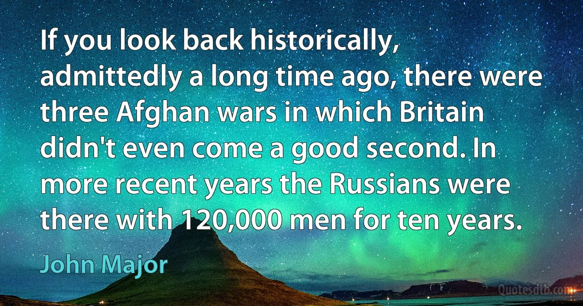 If you look back historically, admittedly a long time ago, there were three Afghan wars in which Britain didn't even come a good second. In more recent years the Russians were there with 120,000 men for ten years. (John Major)