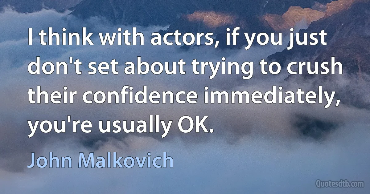 I think with actors, if you just don't set about trying to crush their confidence immediately, you're usually OK. (John Malkovich)