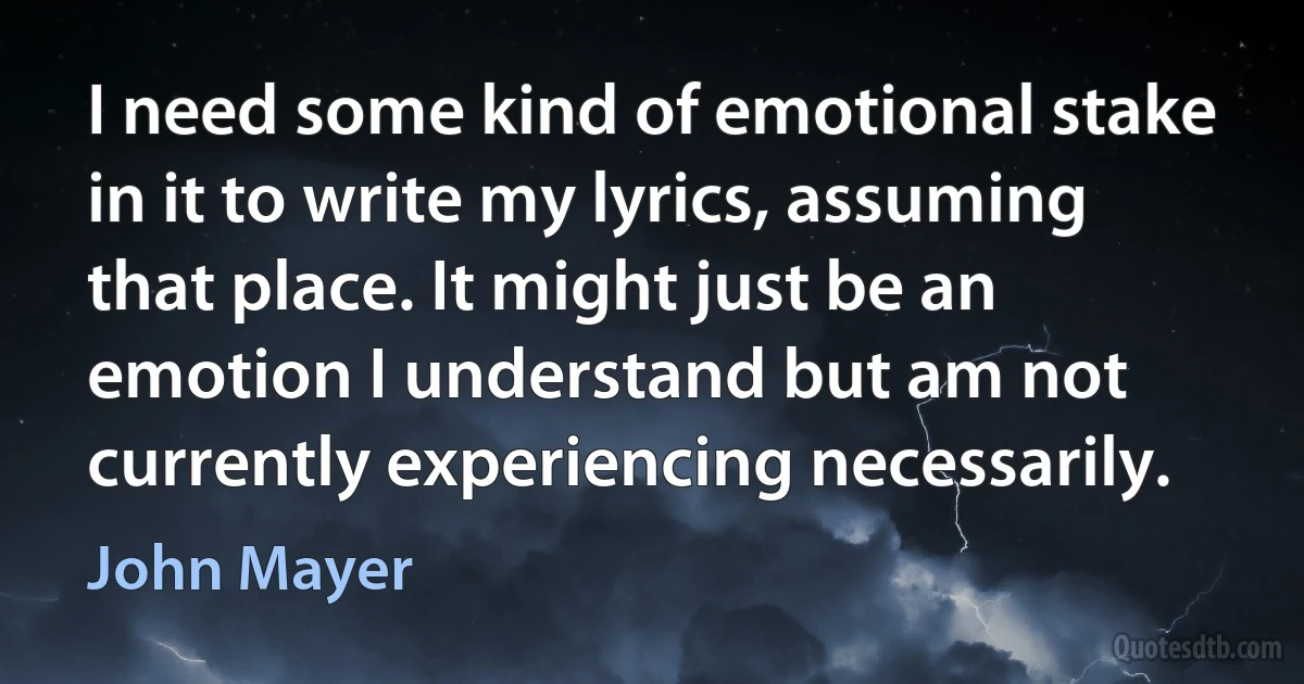 I need some kind of emotional stake in it to write my lyrics, assuming that place. It might just be an emotion I understand but am not currently experiencing necessarily. (John Mayer)