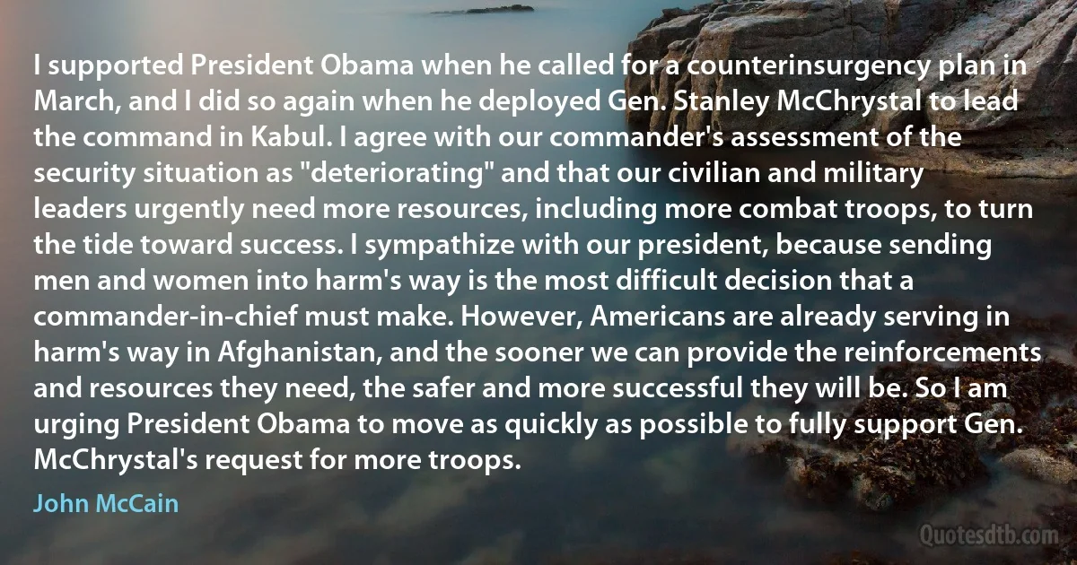 I supported President Obama when he called for a counterinsurgency plan in March, and I did so again when he deployed Gen. Stanley McChrystal to lead the command in Kabul. I agree with our commander's assessment of the security situation as "deteriorating" and that our civilian and military leaders urgently need more resources, including more combat troops, to turn the tide toward success. I sympathize with our president, because sending men and women into harm's way is the most difficult decision that a commander-in-chief must make. However, Americans are already serving in harm's way in Afghanistan, and the sooner we can provide the reinforcements and resources they need, the safer and more successful they will be. So I am urging President Obama to move as quickly as possible to fully support Gen. McChrystal's request for more troops. (John McCain)