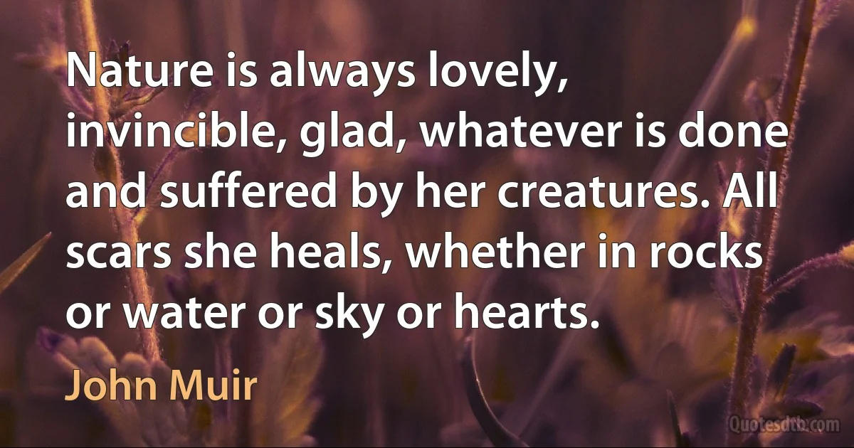 Nature is always lovely, invincible, glad, whatever is done and suffered by her creatures. All scars she heals, whether in rocks or water or sky or hearts. (John Muir)