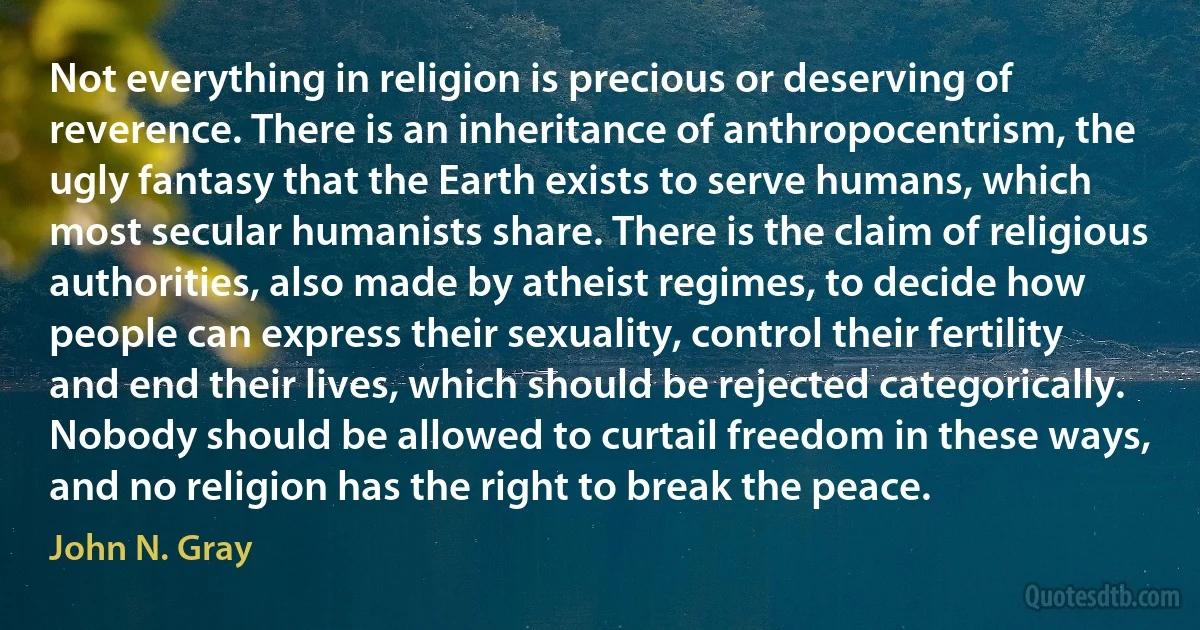 Not everything in religion is precious or deserving of reverence. There is an inheritance of anthropocentrism, the ugly fantasy that the Earth exists to serve humans, which most secular humanists share. There is the claim of religious authorities, also made by atheist regimes, to decide how people can express their sexuality, control their fertility and end their lives, which should be rejected categorically. Nobody should be allowed to curtail freedom in these ways, and no religion has the right to break the peace. (John N. Gray)