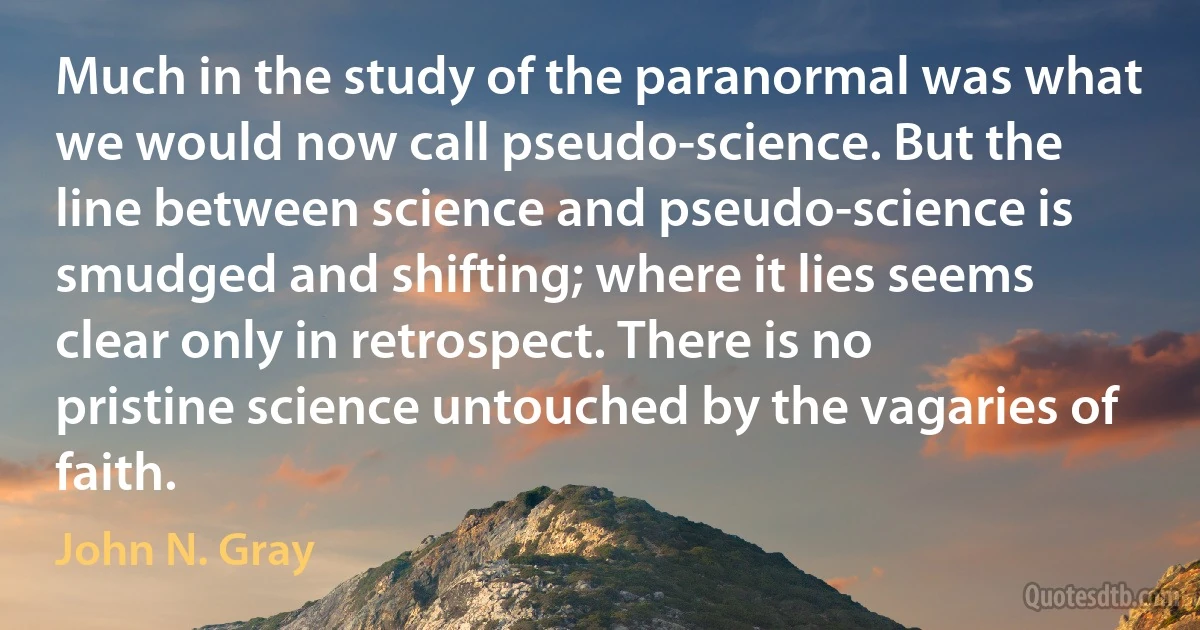 Much in the study of the paranormal was what we would now call pseudo-science. But the line between science and pseudo-science is smudged and shifting; where it lies seems clear only in retrospect. There is no pristine science untouched by the vagaries of faith. (John N. Gray)