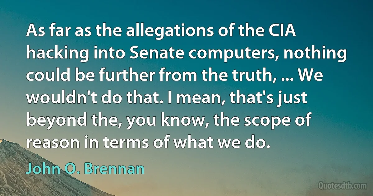 As far as the allegations of the CIA hacking into Senate computers, nothing could be further from the truth, ... We wouldn't do that. I mean, that's just beyond the, you know, the scope of reason in terms of what we do. (John O. Brennan)