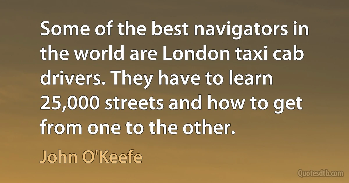 Some of the best navigators in the world are London taxi cab drivers. They have to learn 25,000 streets and how to get from one to the other. (John O'Keefe)