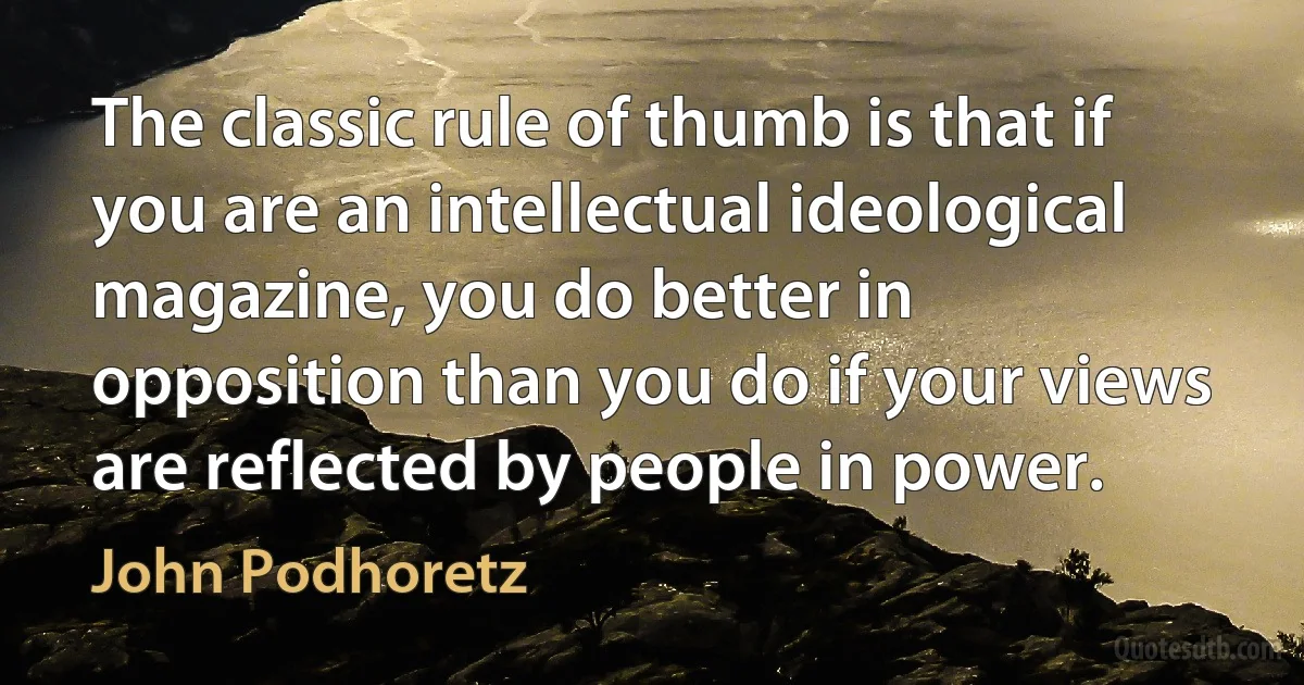 The classic rule of thumb is that if you are an intellectual ideological magazine, you do better in opposition than you do if your views are reflected by people in power. (John Podhoretz)