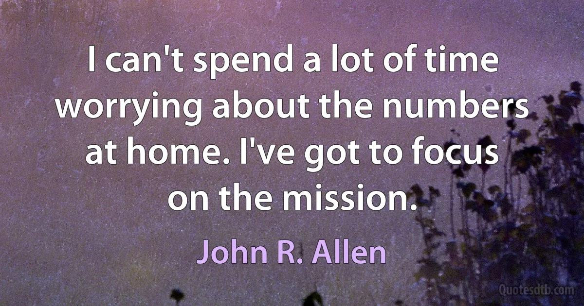 I can't spend a lot of time worrying about the numbers at home. I've got to focus on the mission. (John R. Allen)