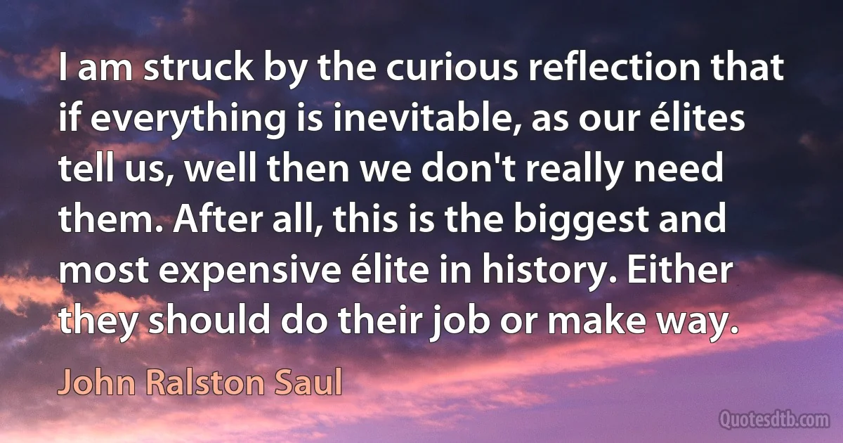 I am struck by the curious reflection that if everything is inevitable, as our élites tell us, well then we don't really need them. After all, this is the biggest and most expensive élite in history. Either they should do their job or make way. (John Ralston Saul)