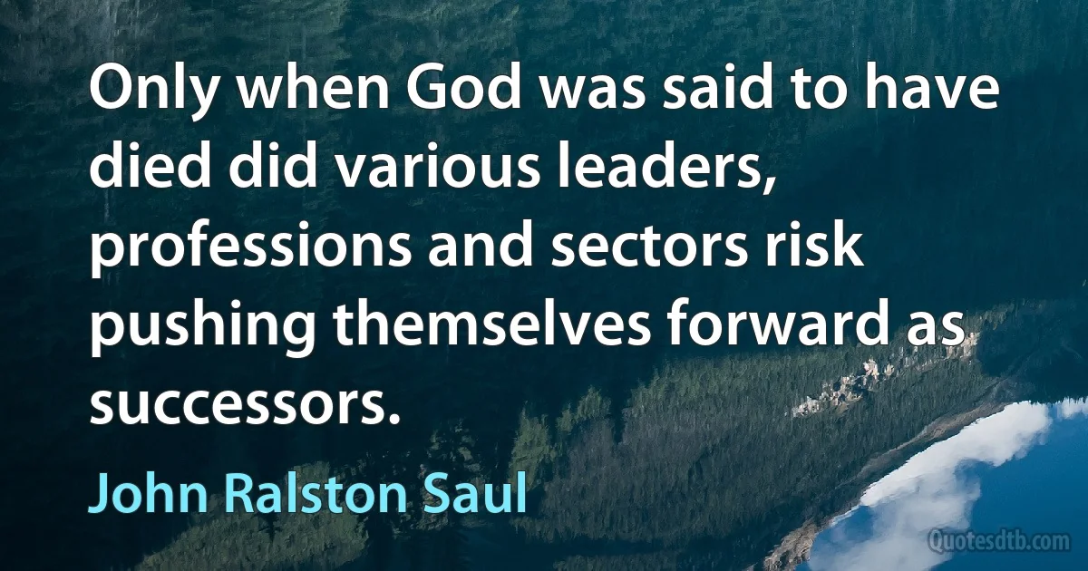 Only when God was said to have died did various leaders, professions and sectors risk pushing themselves forward as successors. (John Ralston Saul)