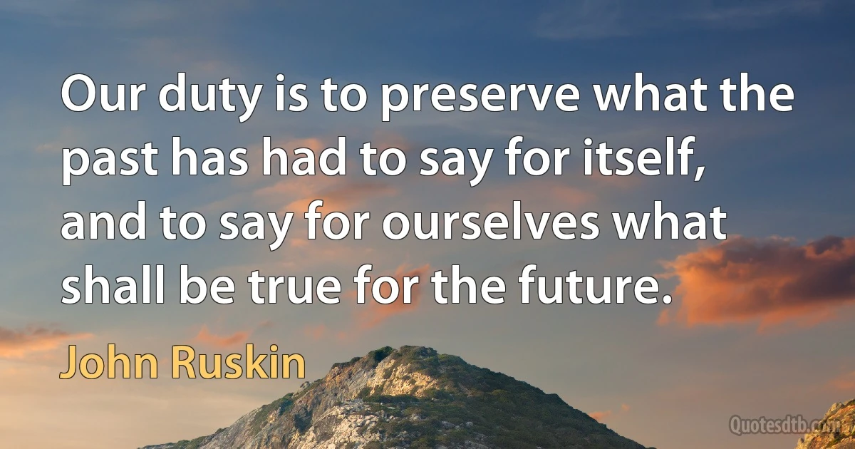 Our duty is to preserve what the past has had to say for itself, and to say for ourselves what shall be true for the future. (John Ruskin)