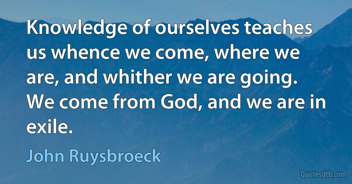 Knowledge of ourselves teaches us whence we come, where we are, and whither we are going. We come from God, and we are in exile. (John Ruysbroeck)