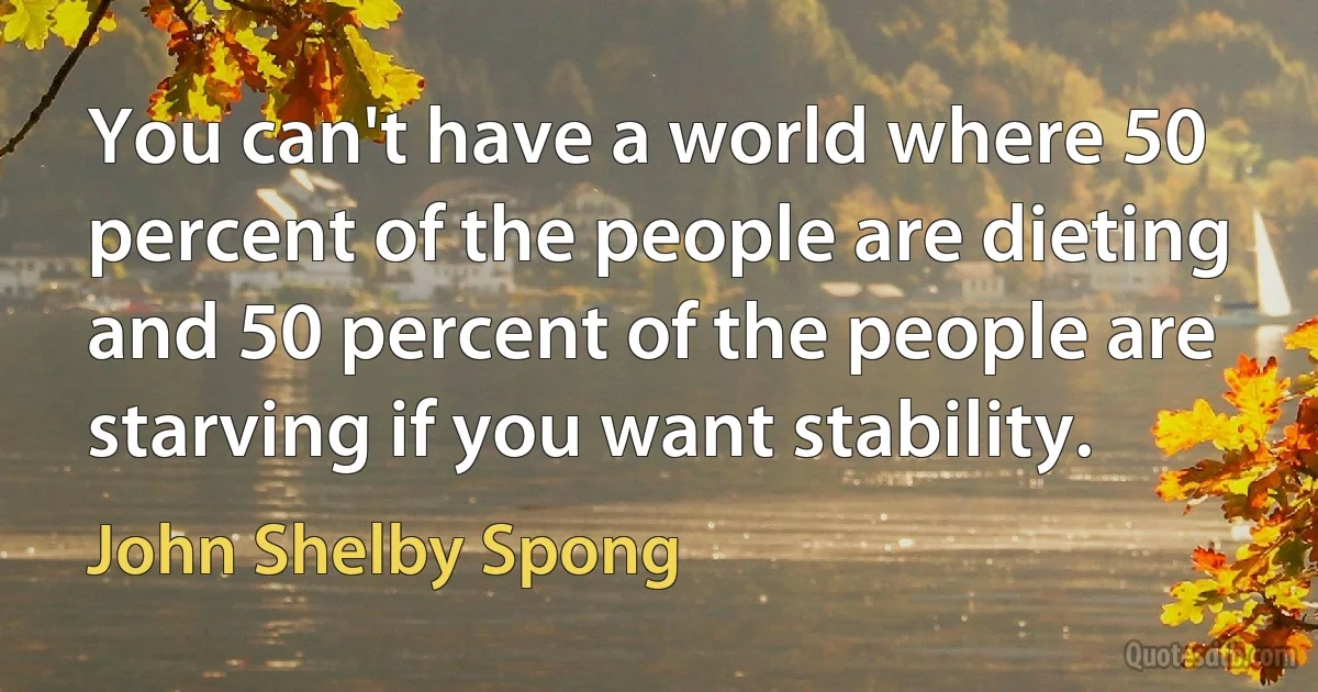 You can't have a world where 50 percent of the people are dieting and 50 percent of the people are starving if you want stability. (John Shelby Spong)