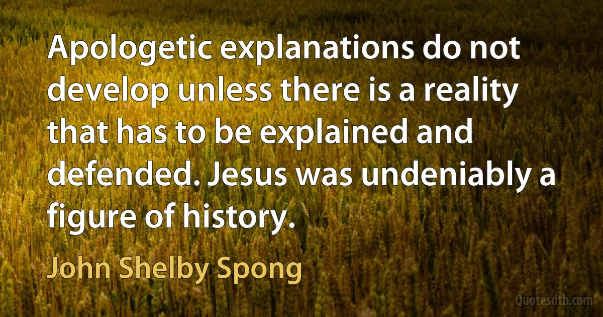 Apologetic explanations do not develop unless there is a reality that has to be explained and defended. Jesus was undeniably a figure of history. (John Shelby Spong)