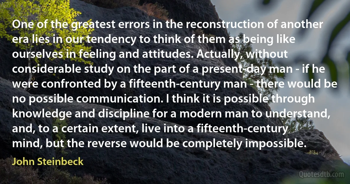 One of the greatest errors in the reconstruction of another era lies in our tendency to think of them as being like ourselves in feeling and attitudes. Actually, without considerable study on the part of a present-day man - if he were confronted by a fifteenth-century man - there would be no possible communication. I think it is possible through knowledge and discipline for a modern man to understand, and, to a certain extent, live into a fifteenth-century mind, but the reverse would be completely impossible. (John Steinbeck)