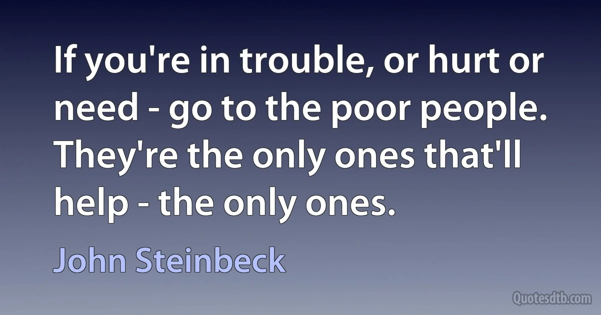 If you're in trouble, or hurt or need - go to the poor people. They're the only ones that'll help - the only ones. (John Steinbeck)