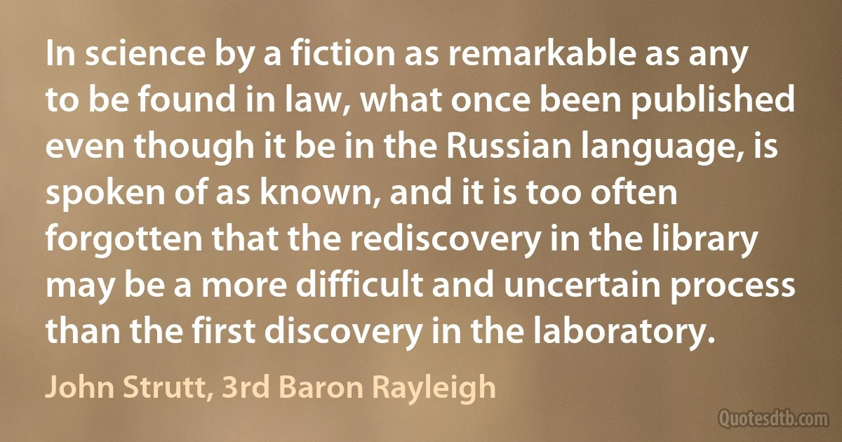 In science by a fiction as remarkable as any to be found in law, what once been published even though it be in the Russian language, is spoken of as known, and it is too often forgotten that the rediscovery in the library may be a more difficult and uncertain process than the first discovery in the laboratory. (John Strutt, 3rd Baron Rayleigh)