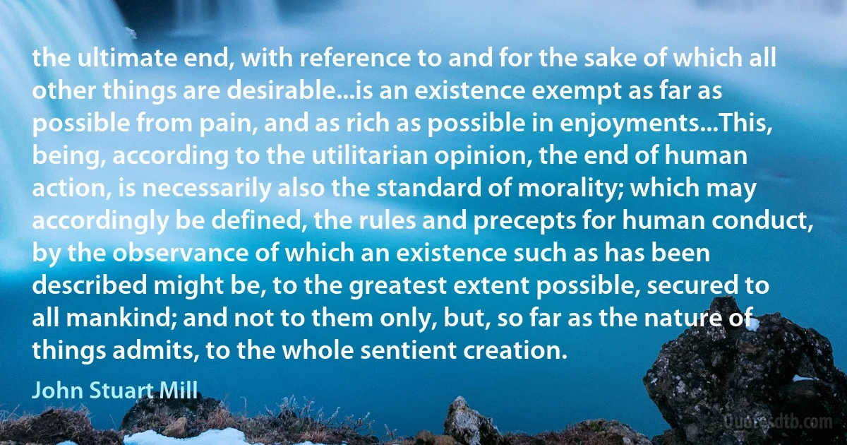 the ultimate end, with reference to and for the sake of which all other things are desirable...is an existence exempt as far as possible from pain, and as rich as possible in enjoyments...This, being, according to the utilitarian opinion, the end of human action, is necessarily also the standard of morality; which may accordingly be defined, the rules and precepts for human conduct, by the observance of which an existence such as has been described might be, to the greatest extent possible, secured to all mankind; and not to them only, but, so far as the nature of things admits, to the whole sentient creation. (John Stuart Mill)