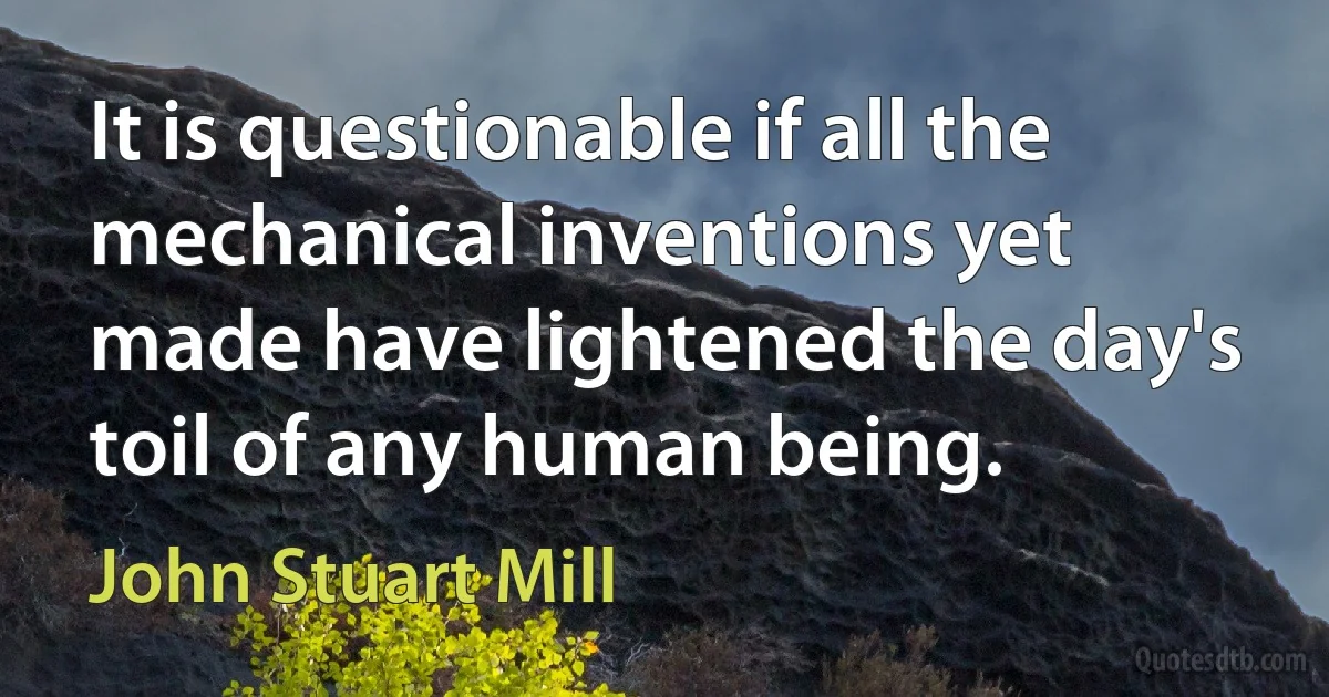 It is questionable if all the mechanical inventions yet made have lightened the day's toil of any human being. (John Stuart Mill)