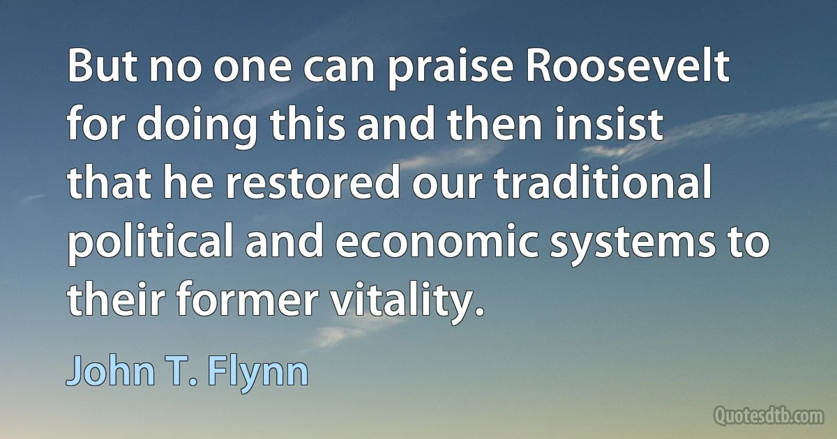 But no one can praise Roosevelt for doing this and then insist that he restored our traditional political and economic systems to their former vitality. (John T. Flynn)