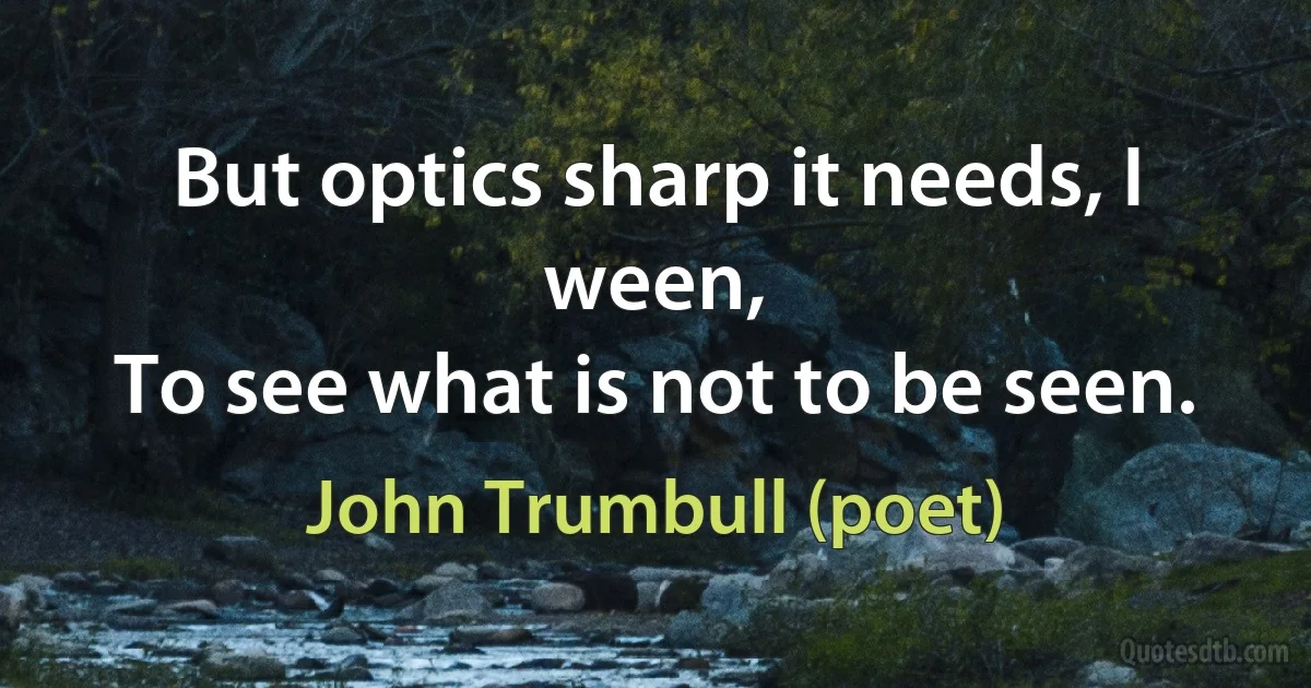 But optics sharp it needs, I ween,
To see what is not to be seen. (John Trumbull (poet))