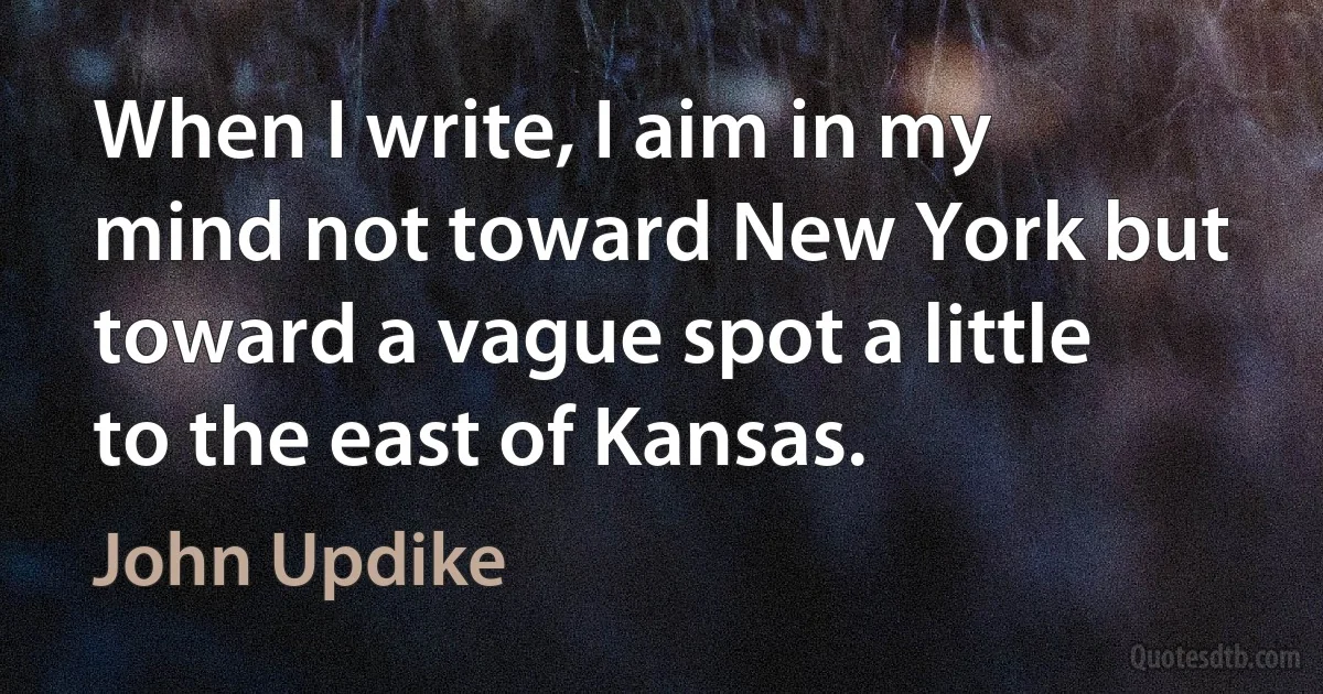 When I write, I aim in my mind not toward New York but toward a vague spot a little to the east of Kansas. (John Updike)