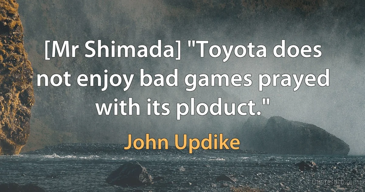 [Mr Shimada] "Toyota does not enjoy bad games prayed with its ploduct." (John Updike)