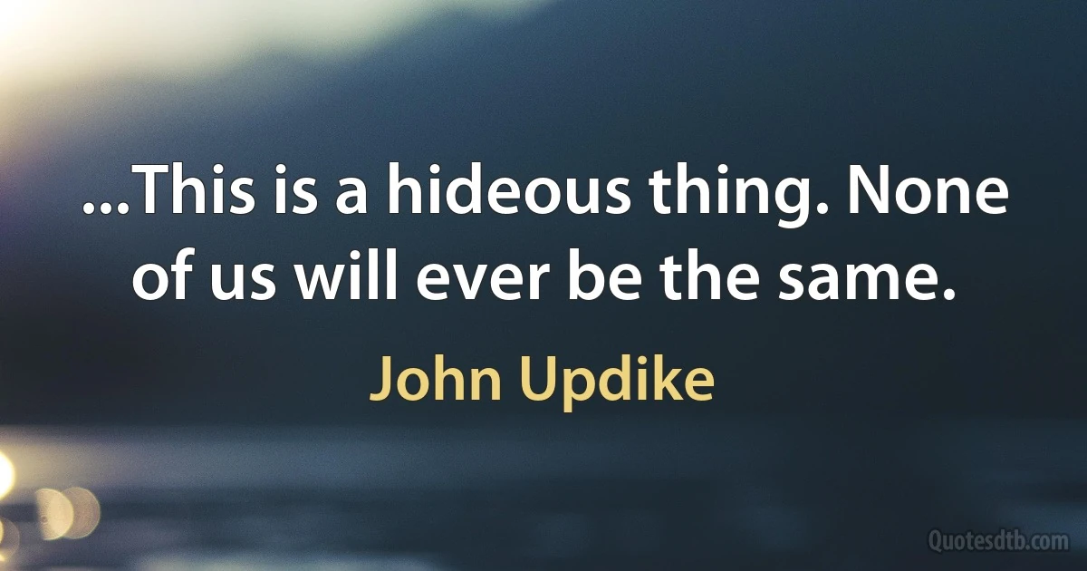 ...This is a hideous thing. None of us will ever be the same. (John Updike)