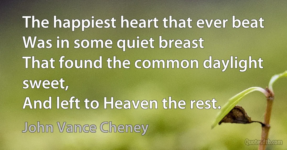 The happiest heart that ever beat
Was in some quiet breast
That found the common daylight sweet,
And left to Heaven the rest. (John Vance Cheney)