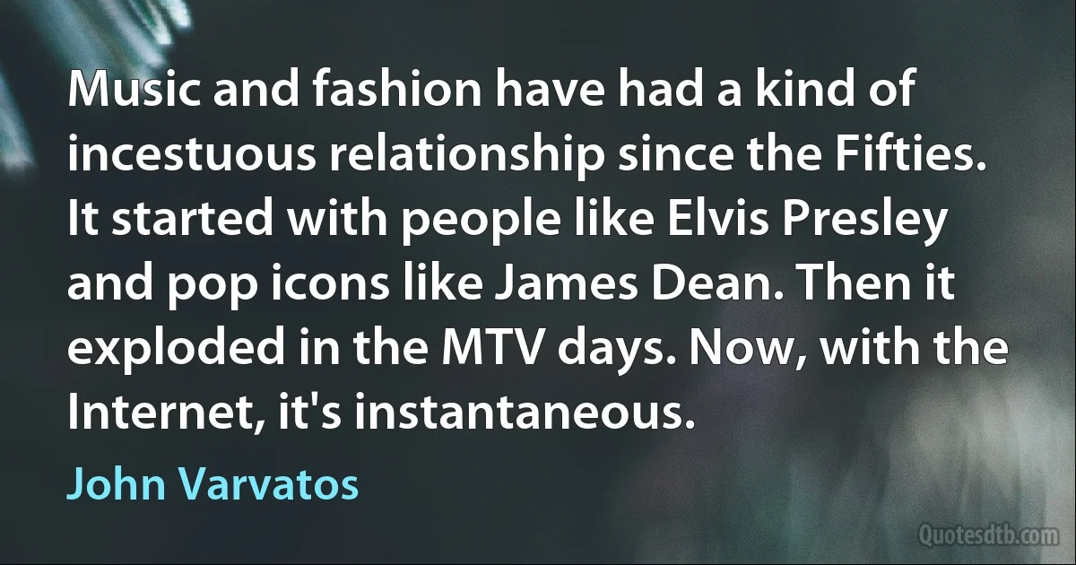 Music and fashion have had a kind of incestuous relationship since the Fifties. It started with people like Elvis Presley and pop icons like James Dean. Then it exploded in the MTV days. Now, with the Internet, it's instantaneous. (John Varvatos)