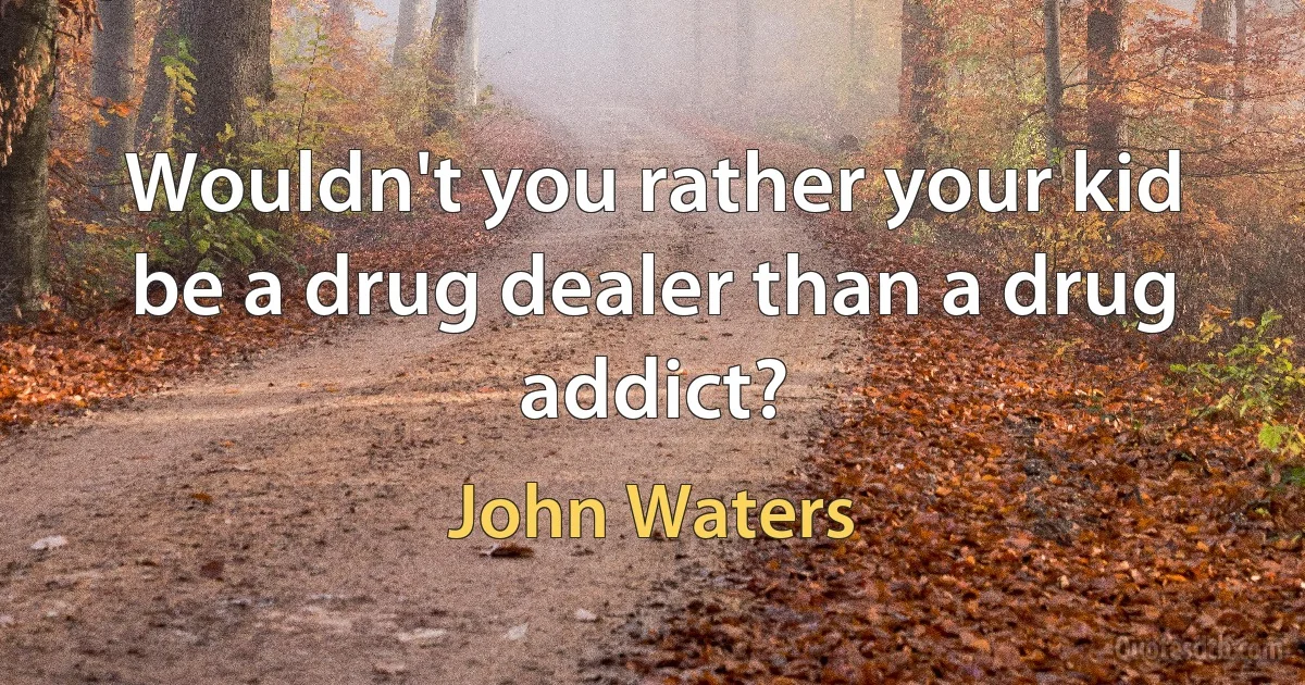 Wouldn't you rather your kid be a drug dealer than a drug addict? (John Waters)