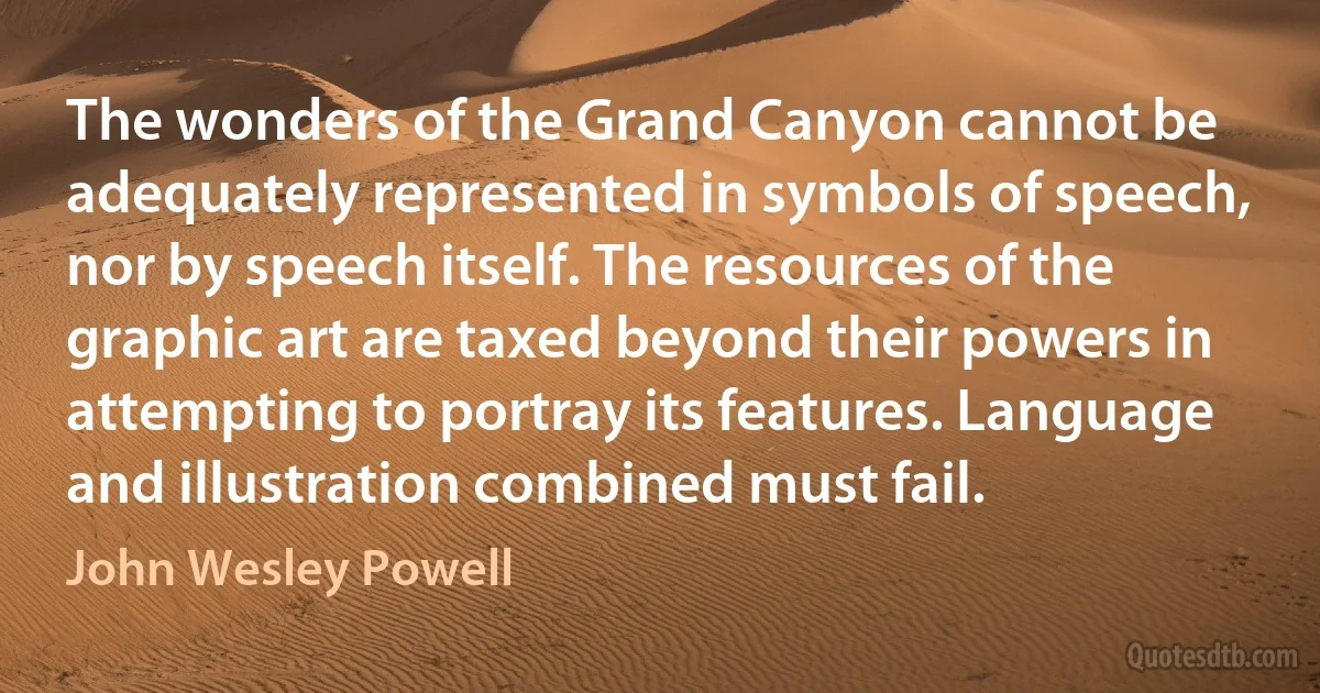 The wonders of the Grand Canyon cannot be adequately represented in symbols of speech, nor by speech itself. The resources of the graphic art are taxed beyond their powers in attempting to portray its features. Language and illustration combined must fail. (John Wesley Powell)