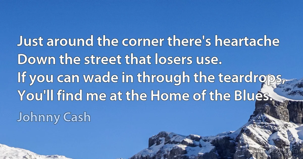 Just around the corner there's heartache
Down the street that losers use.
If you can wade in through the teardrops,
You'll find me at the Home of the Blues. (Johnny Cash)