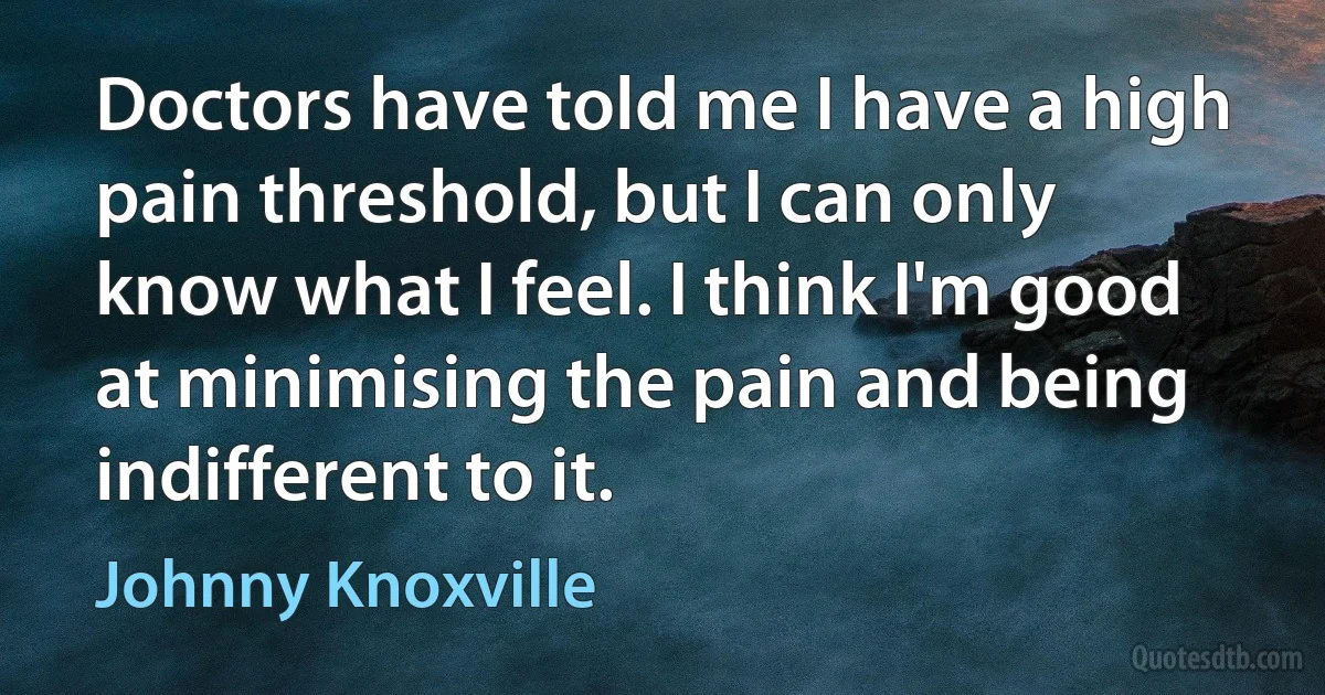 Doctors have told me I have a high pain threshold, but I can only know what I feel. I think I'm good at minimising the pain and being indifferent to it. (Johnny Knoxville)