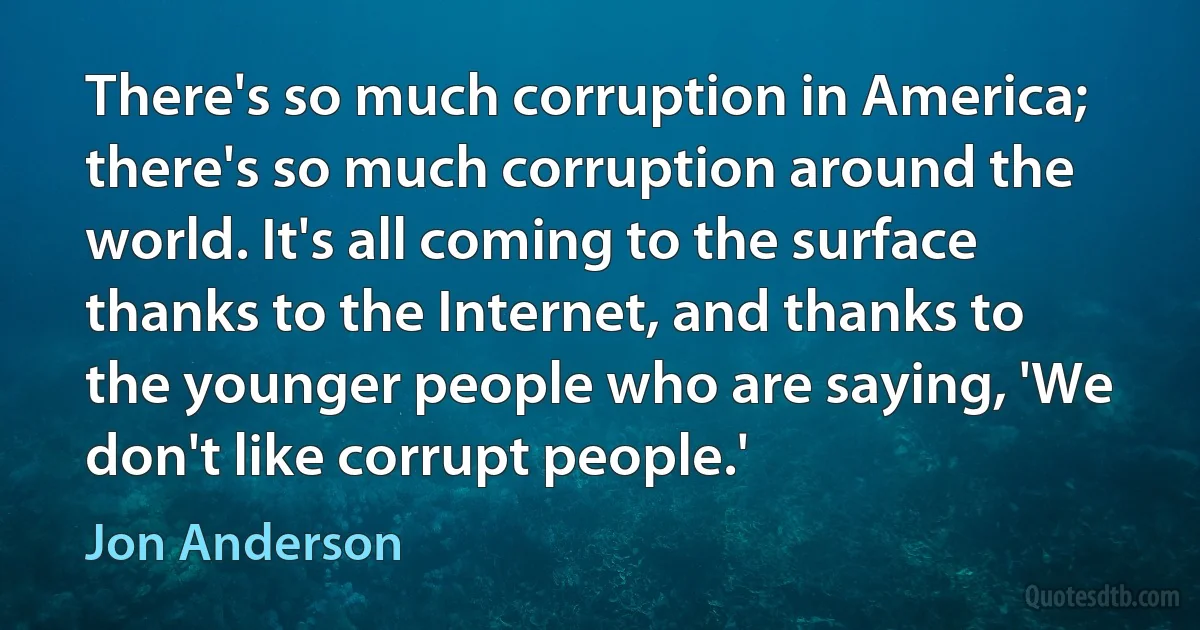 There's so much corruption in America; there's so much corruption around the world. It's all coming to the surface thanks to the Internet, and thanks to the younger people who are saying, 'We don't like corrupt people.' (Jon Anderson)