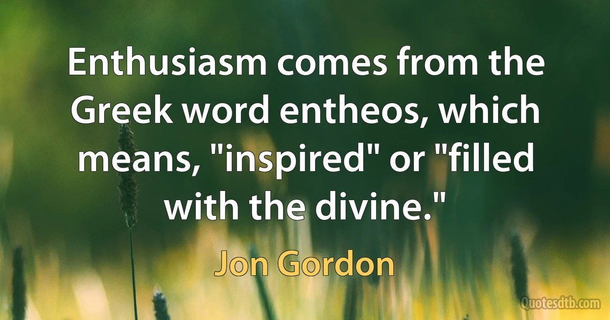 Enthusiasm comes from the Greek word entheos, which means, "inspired" or "filled with the divine." (Jon Gordon)