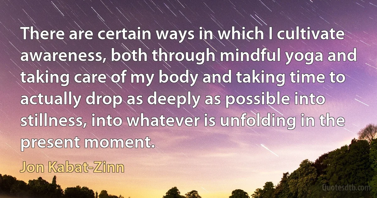 There are certain ways in which I cultivate awareness, both through mindful yoga and taking care of my body and taking time to actually drop as deeply as possible into stillness, into whatever is unfolding in the present moment. (Jon Kabat-Zinn)