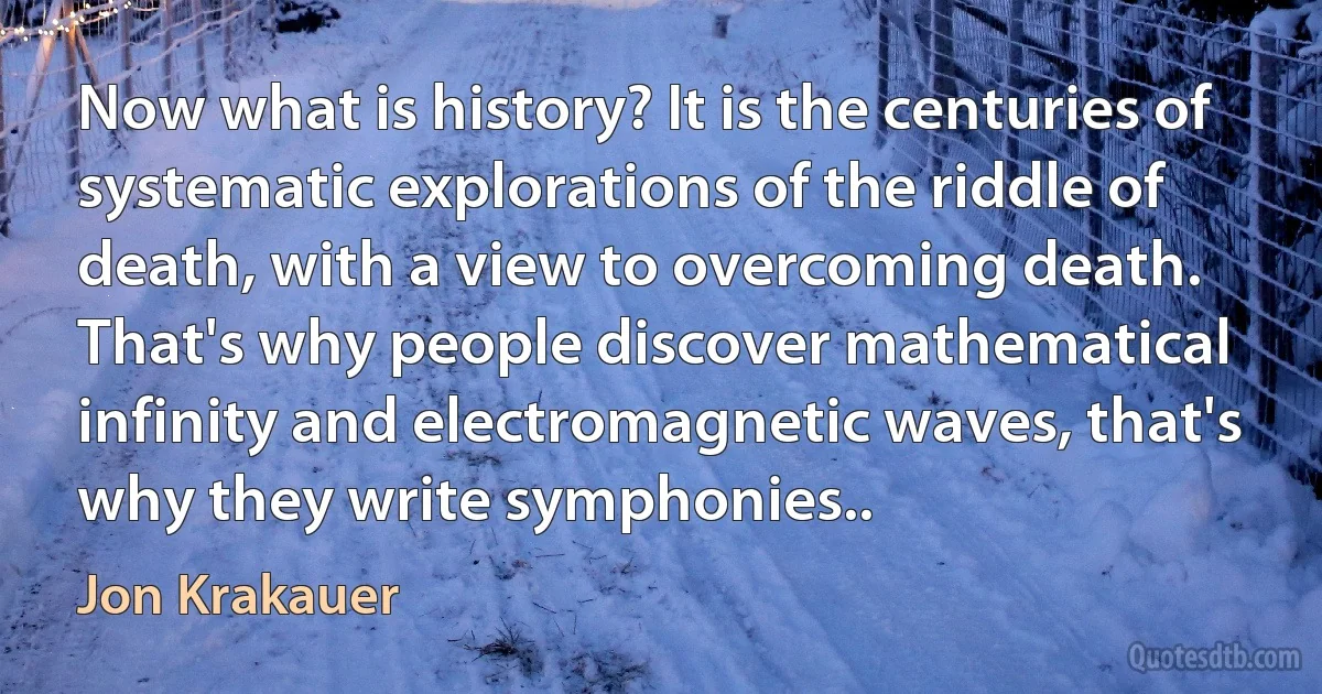 Now what is history? It is the centuries of systematic explorations of the riddle of death, with a view to overcoming death. That's why people discover mathematical infinity and electromagnetic waves, that's why they write symphonies.. (Jon Krakauer)