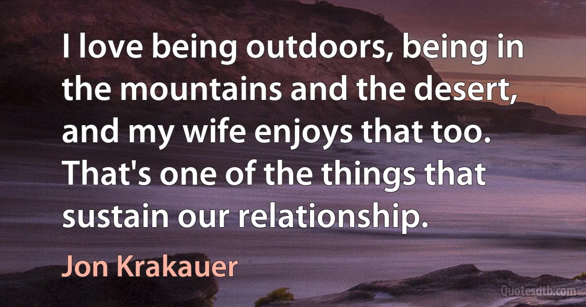 I love being outdoors, being in the mountains and the desert, and my wife enjoys that too. That's one of the things that sustain our relationship. (Jon Krakauer)