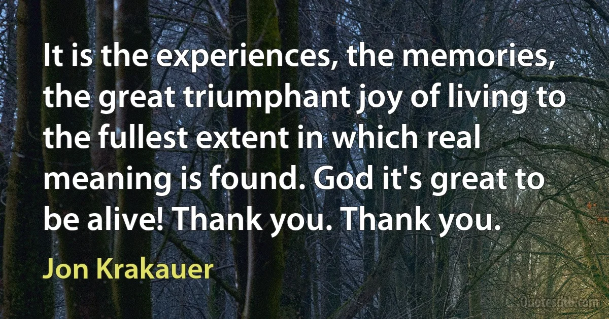 It is the experiences, the memories, the great triumphant joy of living to the fullest extent in which real meaning is found. God it's great to be alive! Thank you. Thank you. (Jon Krakauer)