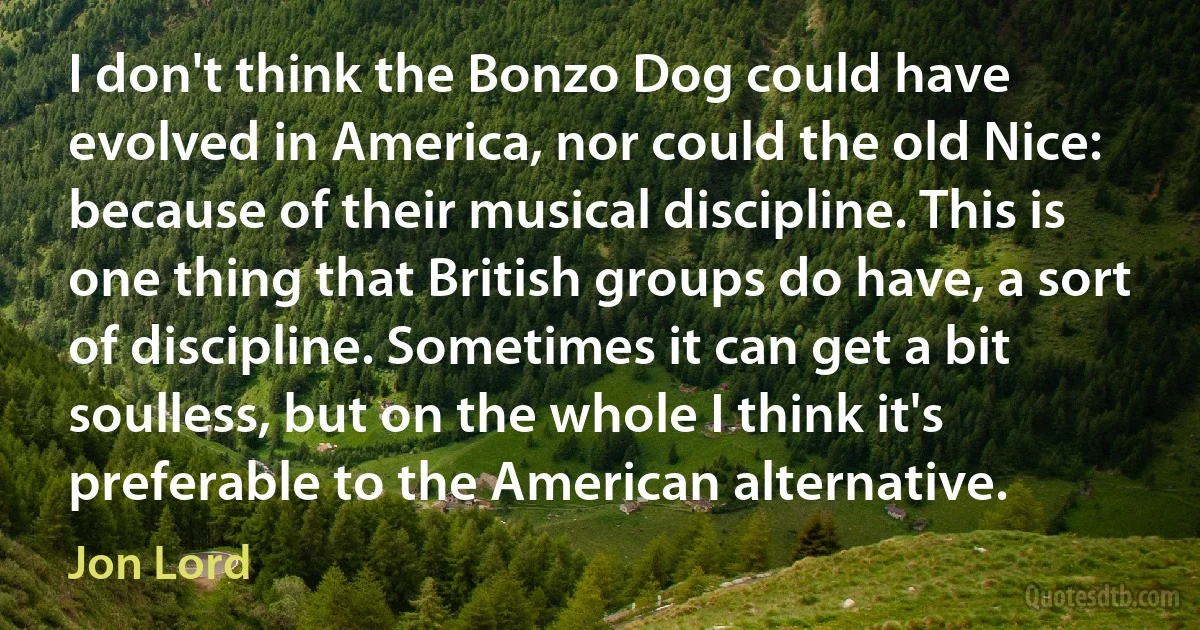 I don't think the Bonzo Dog could have evolved in America, nor could the old Nice: because of their musical discipline. This is one thing that British groups do have, a sort of discipline. Sometimes it can get a bit soulless, but on the whole I think it's preferable to the American alternative. (Jon Lord)