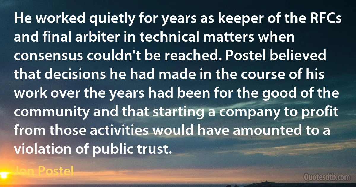 He worked quietly for years as keeper of the RFCs and final arbiter in technical matters when consensus couldn't be reached. Postel believed that decisions he had made in the course of his work over the years had been for the good of the community and that starting a company to profit from those activities would have amounted to a violation of public trust. (Jon Postel)