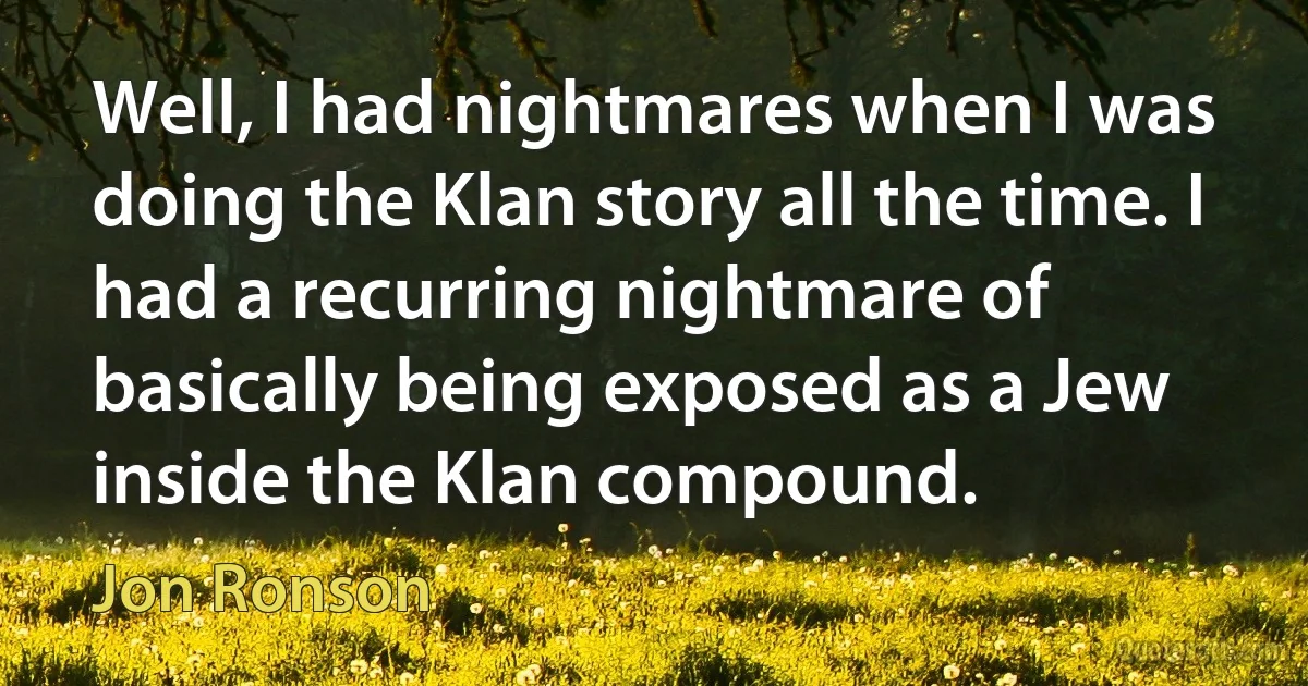 Well, I had nightmares when I was doing the Klan story all the time. I had a recurring nightmare of basically being exposed as a Jew inside the Klan compound. (Jon Ronson)