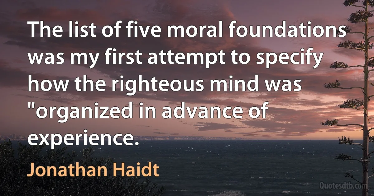 The list of five moral foundations was my first attempt to specify how the righteous mind was "organized in advance of experience. (Jonathan Haidt)