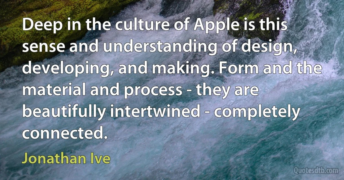 Deep in the culture of Apple is this sense and understanding of design, developing, and making. Form and the material and process - they are beautifully intertwined - completely connected. (Jonathan Ive)