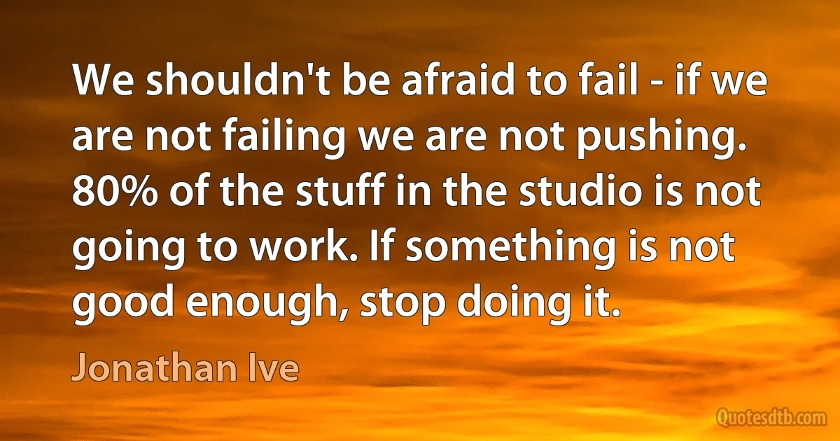 We shouldn't be afraid to fail - if we are not failing we are not pushing. 80% of the stuff in the studio is not going to work. If something is not good enough, stop doing it. (Jonathan Ive)