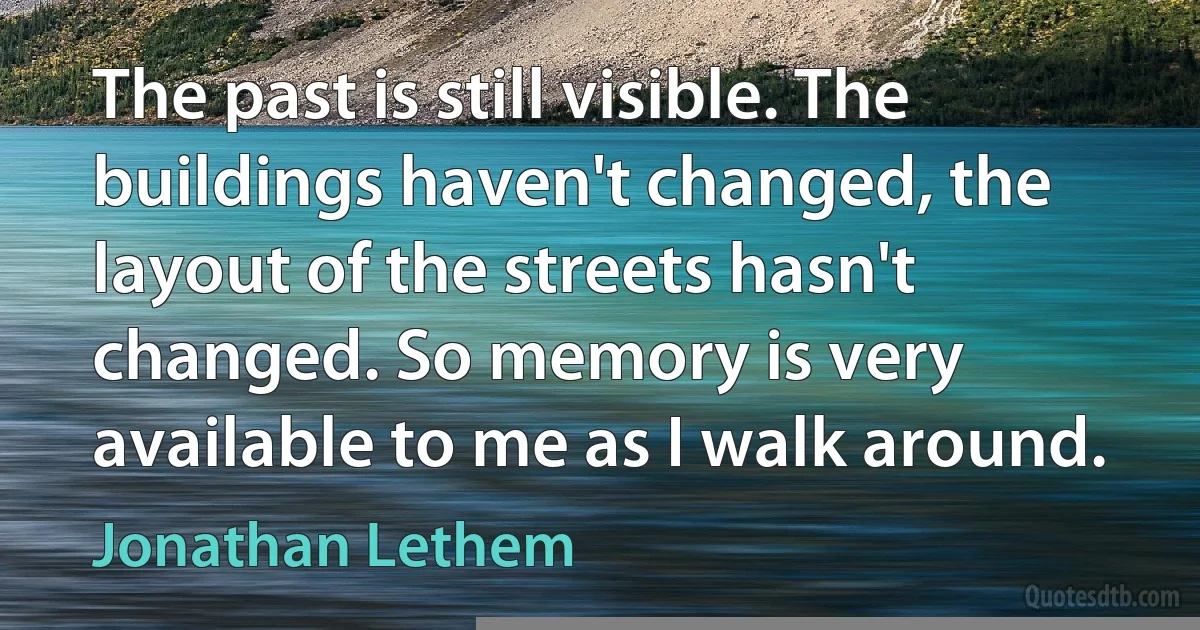 The past is still visible. The buildings haven't changed, the layout of the streets hasn't changed. So memory is very available to me as I walk around. (Jonathan Lethem)