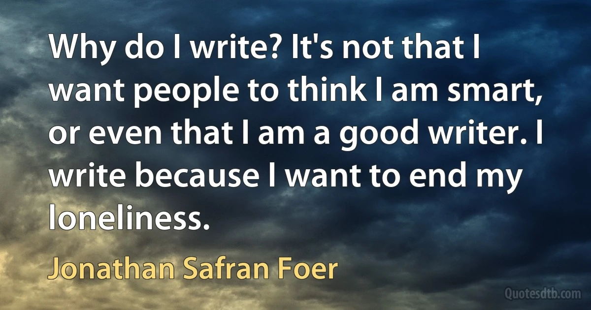 Why do I write? It's not that I want people to think I am smart, or even that I am a good writer. I write because I want to end my loneliness. (Jonathan Safran Foer)