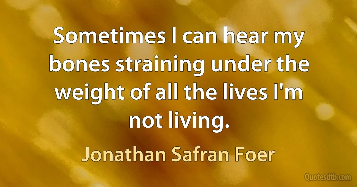 Sometimes I can hear my bones straining under the weight of all the lives I'm not living. (Jonathan Safran Foer)